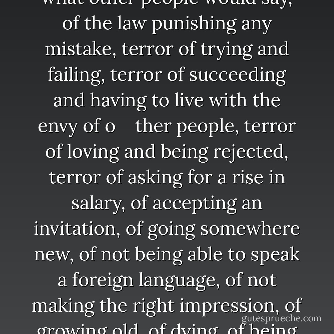 There was terror in each and every one of the people on that beautiful beach and on that breathtakingly beautiful evening. Terror of being alone, terror of the darkness filling their imaginations with devils, terror of doing anything not in the manuals of good behavior, terror of God’s judgment, of what other people would say, of the law punishing any mistake, terror of trying and failing, terror of succeeding and having to live with the envy of o<br /><br /><br /><br />ther people, terror of loving and being rejected, terror of asking for a rise in salary, of accepting an invitation, of going somewhere new, of not being able to speak a foreign language, of not making the right impression, of growing old, of dying, of being pointed on because of one’s defects, of not being pointed out because of one’s merits, of not being noticed either for one’s defects or one’s merits. <br />Terror, terror, terror. Life was a reign of terror, in the shadow of the guillotine. (the devil’s words) - Paulo Coelho