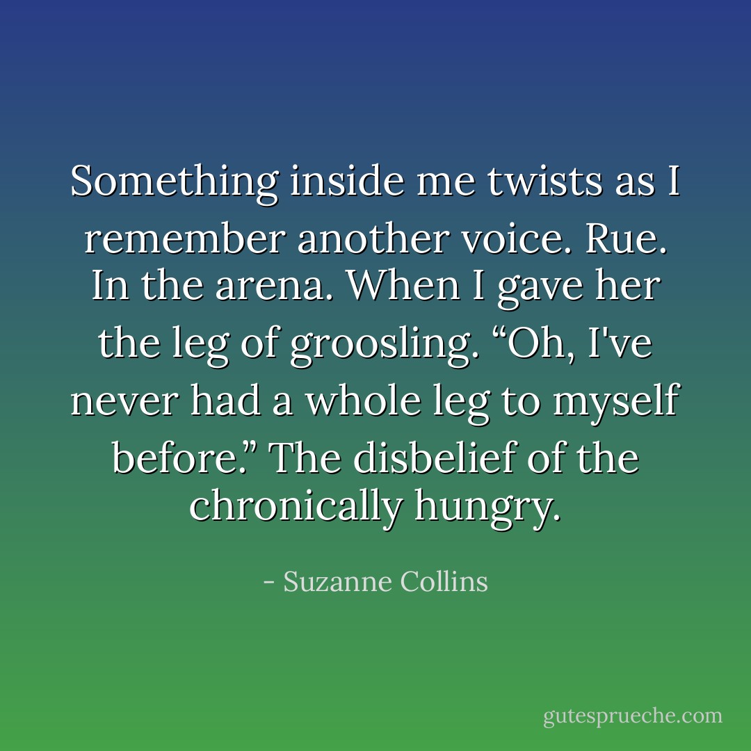 Something inside me twists as I remember another voice. Rue. In the arena. When I gave her the leg of groosling. “Oh, I've never had a whole leg to myself before.” The disbelief of the chronically hungry. - Suzanne Collins