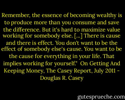 Remember, the essence of becoming wealthy is to produce more than you consume and save the difference. But it's<br />hard to maximize value working for somebody else. [...] There is cause and there is effect. You don't want to be the<br />effect of somebody else's cause. You want to be the cause for everything in your life. That implies working for<br />yourself."<br /><br />On Getting And Keeping Money, The Casey Report, July 2011 - Douglas R. Casey
