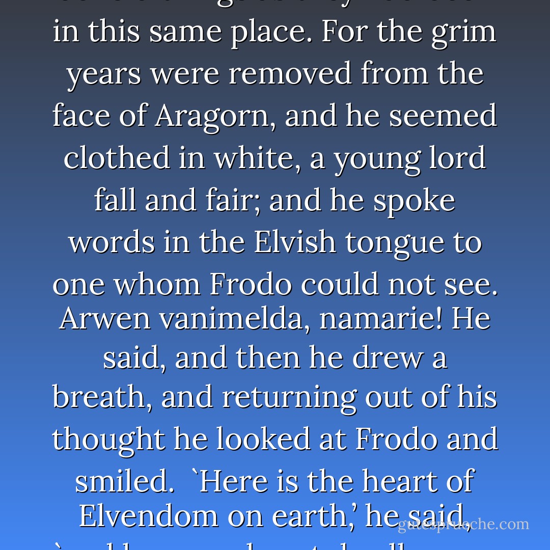 At the hill’s foot Frodo found Aragorn, standing still and silent as a tree; but in his hand was a small golden bloom of elanor, and a light was in his eyes. He was wrapped in some fair memory: and as Frodo looked at him he knew that he beheld things as they had been in this same place. For the grim years were removed from the face of Aragorn, and he seemed clothed in white, a young lord fall and fair; and he spoke words in the Elvish tongue to one whom Frodo could not see. Arwen vanimelda, namarie! He said, and then he drew a breath, and returning out of his thought he looked at Frodo and smiled.<br /><br />`Here is the heart of Elvendom on earth,’ he said, `and here my heart dwells ever, unless there be a light beyond the dark roads that we still must tread, you and I. Come with me!’ And taking Frodo’s hand in his, he left the hill of Cerin Amroth and came there never again as a living man. - J.R.R. Tolkien