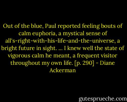 Out of the blue, Paul reported feeling bouts of calm euphoria, a mystical sense of all's-right-with-his-life-and-the-universe, a bright future in sight. ... I knew well the state of vigorous calm he meant, a frequent visitor throughout my own life. [p. 290] - Diane Ackerman