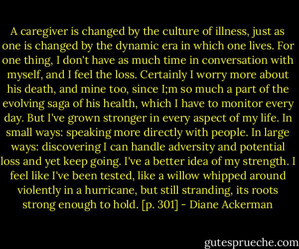 A caregiver is changed by the culture of illness, just as one is changed by the dynamic era in which one lives. For one thing, I don't have as much time in conversation with myself, and I feel the loss. Certainly I worry more about his death, and mine too, since I;m so much a part of the evolving saga of his health, which I have to monitor every day. But I've grown stronger in every aspect of my life. In small ways: speaking more directly with people. In large ways: discovering I can handle adversity and potential loss and yet keep going. I've a better idea of my strength. I feel like I've been tested, like a willow whipped around violently in a hurricane, but still stranding, its roots strong enough to hold. [p. 301] - Diane Ackerman