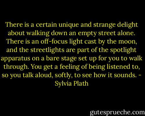 There is a certain unique and strange delight about walking down an empty street alone. There is an off-focus light cast by the moon, and the streetlights are part of the spotlight apparatus on a bare stage set up for you to walk through. You get a feeling of being listened to, so you talk aloud, softly, to see how it sounds. - Sylvia Plath