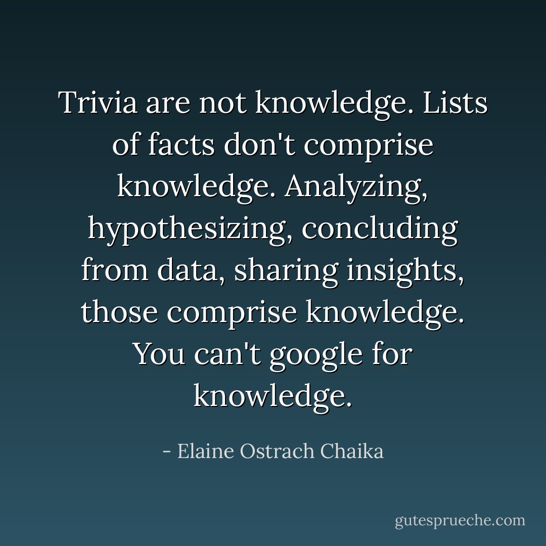 Trivia are not knowledge. Lists of facts don't comprise knowledge. Analyzing, hypothesizing, concluding from data, sharing insights, those comprise knowledge. You can't google for knowledge. - Elaine Ostrach Chaika
