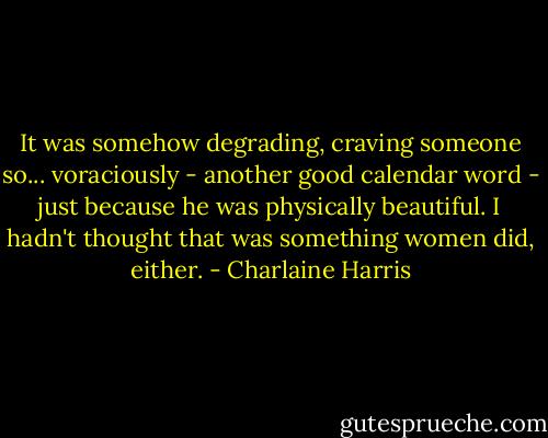 It was somehow degrading, craving someone so... voraciously - another good calendar word - just because he was physically beautiful. I hadn't thought that was something women did, either. - Charlaine Harris