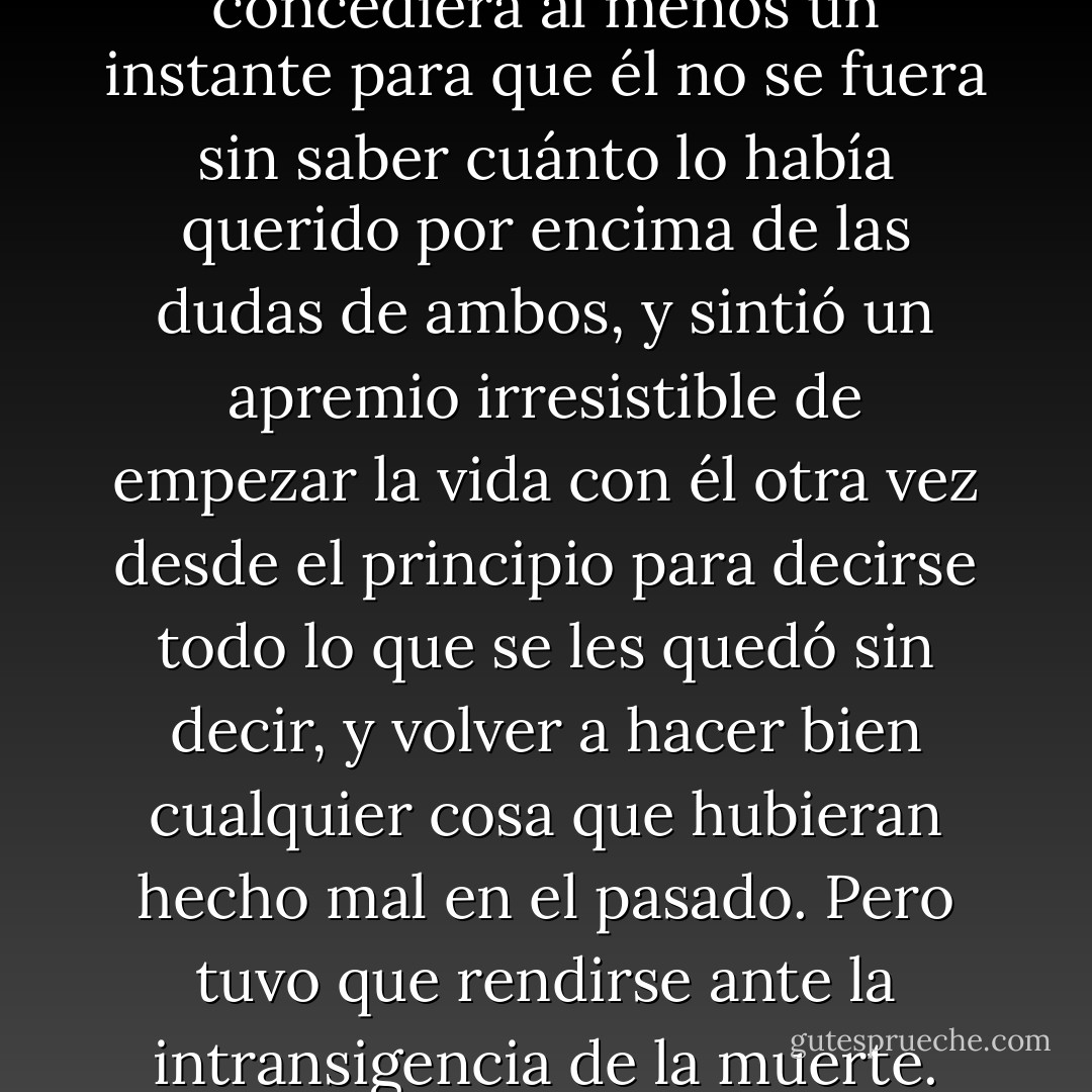 Le rogó a Dios que le concediera al menos un instante para que él no se fuera sin saber cuánto lo había querido por encima de las dudas de ambos, y sintió un apremio irresistible de empezar la vida con él otra vez desde el principio para decirse todo lo que se les quedó sin decir, y volver a hacer bien cualquier cosa que hubieran hecho mal en el pasado. Pero tuvo que rendirse ante la intransigencia de la muerte. - Gabriel García Márquez
