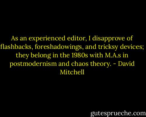 As an experienced editor, I disapprove of flashbacks, foreshadowings, and tricksy devices; they belong in the 1980s with M.A.s in postmodernism and chaos theory. - David Mitchell
