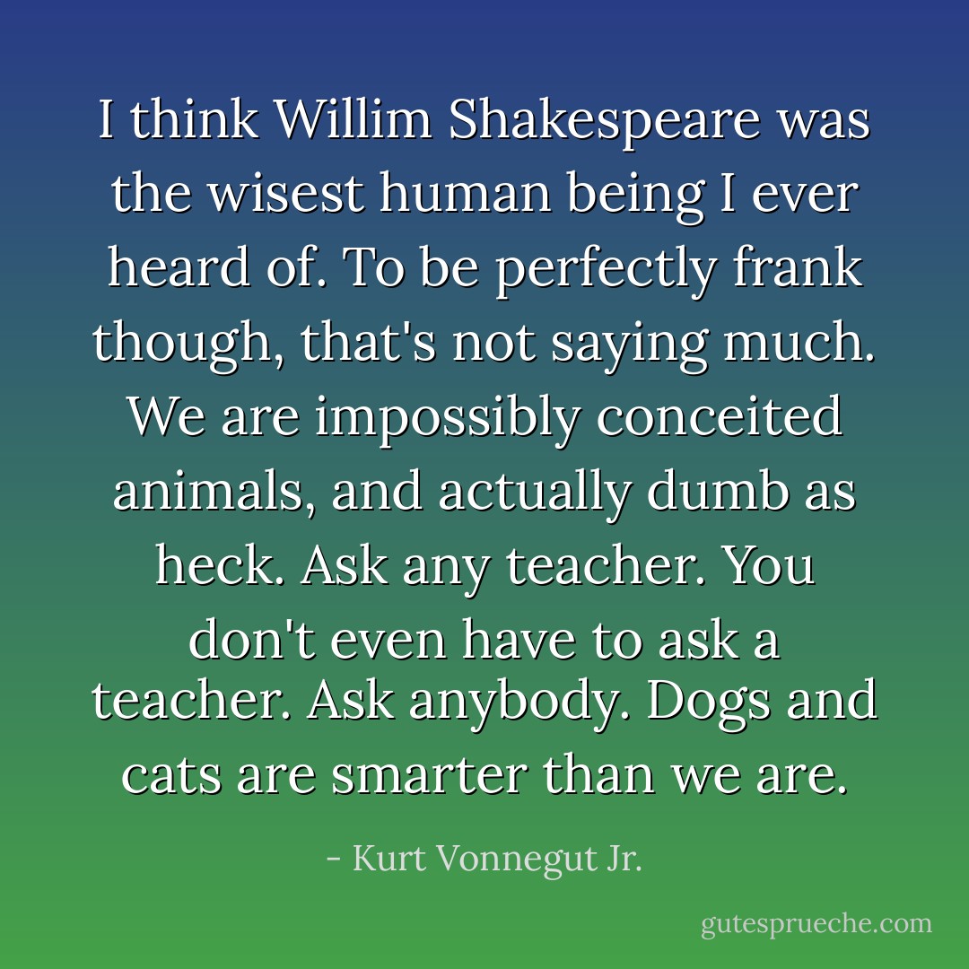 I think Willim Shakespeare was the wisest human being I ever heard of. To be perfectly frank though, that's not saying much. We are impossibly conceited animals, and actually dumb as heck. Ask any teacher. You don't even have to ask a teacher. Ask anybody. Dogs and cats are smarter than we are. - Kurt Vonnegut Jr.