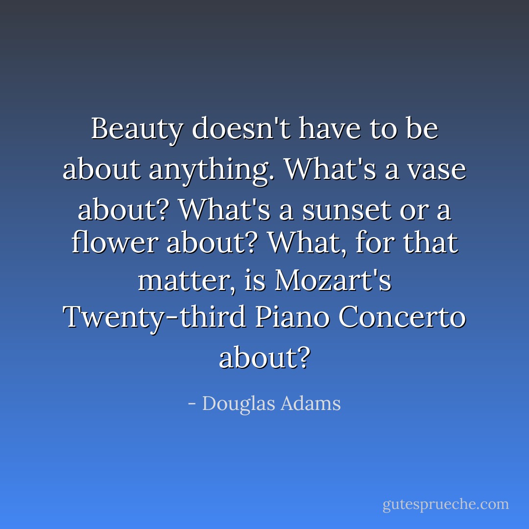 Beauty doesn't have to be <i>about</i> anything. What's a vase about? What's a sunset or a flower about? What, for that matter, is Mozart's Twenty-third Piano Concerto <i>about</i>? - Douglas Adams