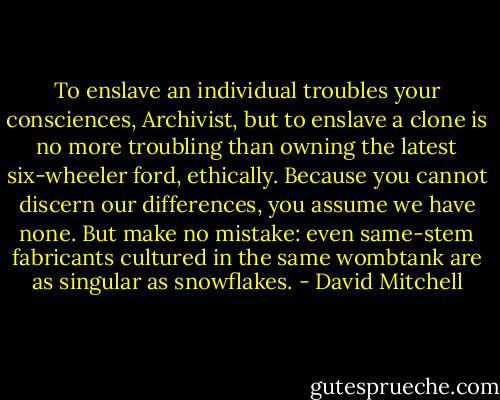 To enslave an individual troubles your consciences, Archivist, but to enslave a clone is no more troubling than owning the latest six-wheeler ford, ethically. Because you cannot discern our differences, you assume we have none. But make no mistake: even same-stem fabricants cultured in the same wombtank are as singular as snowflakes. - David Mitchell