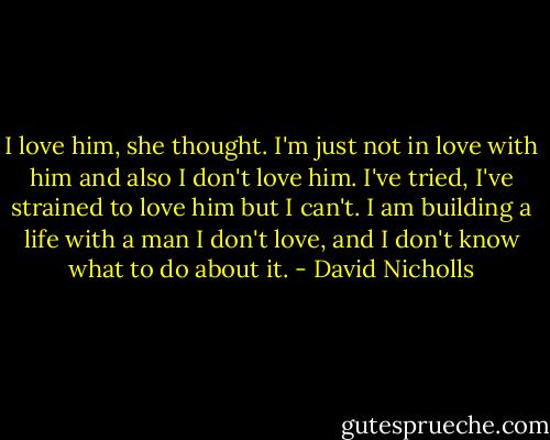 I love him, she thought. I'm just not in love with him and also I don't love him. I've tried, I've strained to love him but I can't. I am building a life with a man I don't love, and I don't know what to do about it. - David Nicholls