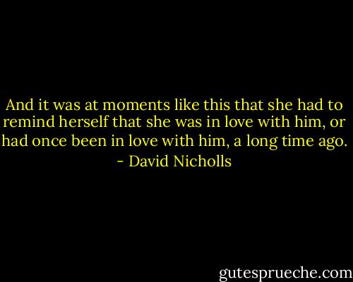 And it was at moments like this that she had to remind herself that she was in love with him, or had once been in love with him, a long time ago. - David Nicholls