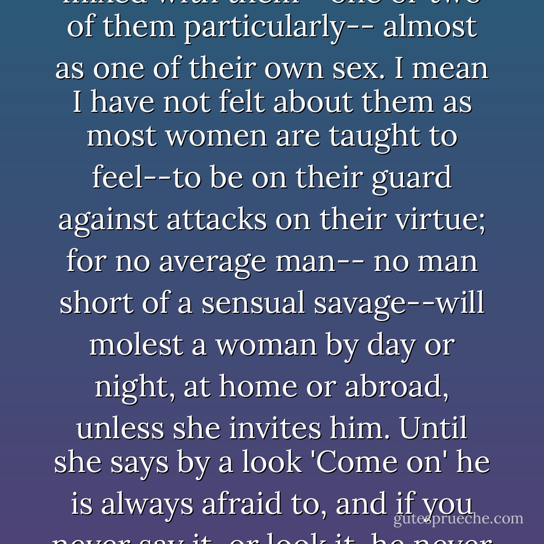 I have no fear of men, as such, nor of their books. I have mixed with them--one or two of them particularly-- almost as one of their own sex. I mean I have not felt about them as most women are taught to feel--to be on their guard against attacks on their virtue; for no average man-- no man short of a sensual savage--will molest a woman by day or night, at home or abroad, unless she invites him. Until she says by a look 'Come on' he is always afraid to, and if you never say it, or look it, he never comes. - Thomas Hardy