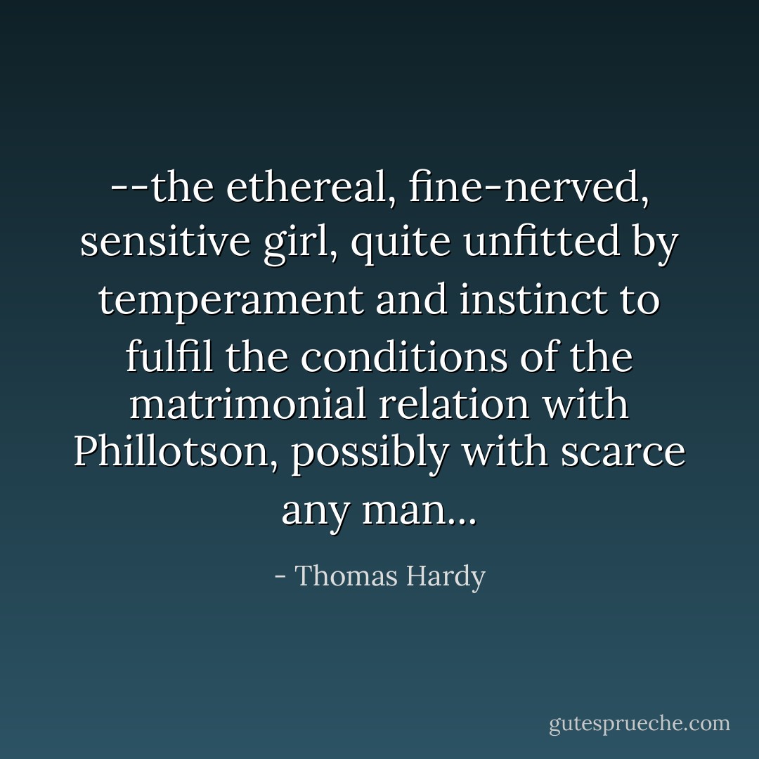 --the ethereal, fine-nerved, sensitive girl, quite unfitted by temperament and instinct to fulfil the conditions of the matrimonial relation with Phillotson, possibly with scarce any man... - Thomas Hardy