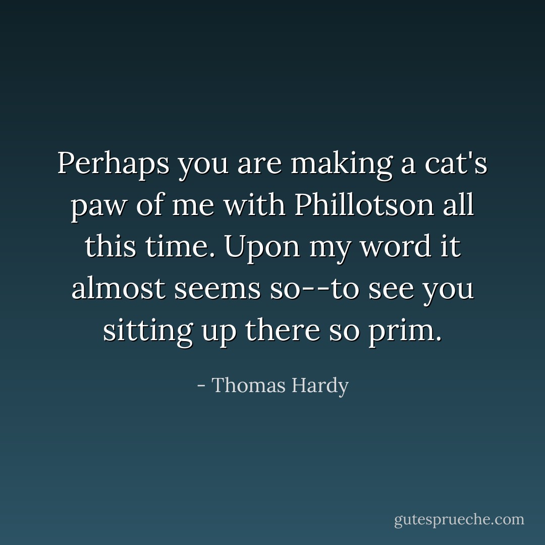 Perhaps you are making a cat's paw of me with Phillotson all this time. Upon my word it almost seems so--to see you sitting up there so prim. - Thomas Hardy