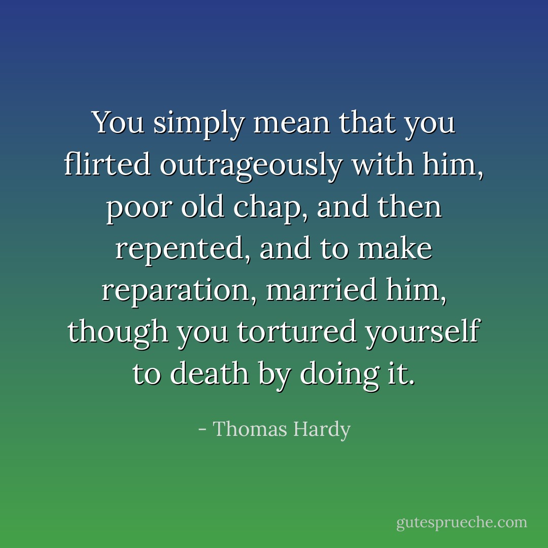 You simply mean that you flirted outrageously with him, poor old chap, and then repented, and to make reparation, married him, though you tortured yourself to death by doing it. - Thomas Hardy