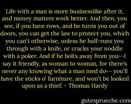 Life with a man is more businesslike after it, and money matters work better. And then, you see, if you have rows, and he turns you out of doors, you can get the law to protect you, which you can't otherwise, unless he half-runs you through with a knife, or cracks your noddle with a poker. And if he bolts away from you--I say it friendly, as woman to woman, for there's never any knowing what a man med do-- you'll have the sticks o' furniture, and won't be looked upon as a thief. - Thomas Hardy