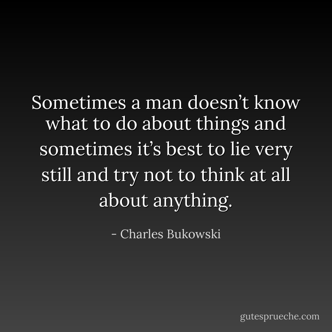 Sometimes a man doesn’t know what to do about things and sometimes it’s best to lie very still and try not to think at all about anything. - Charles Bukowski