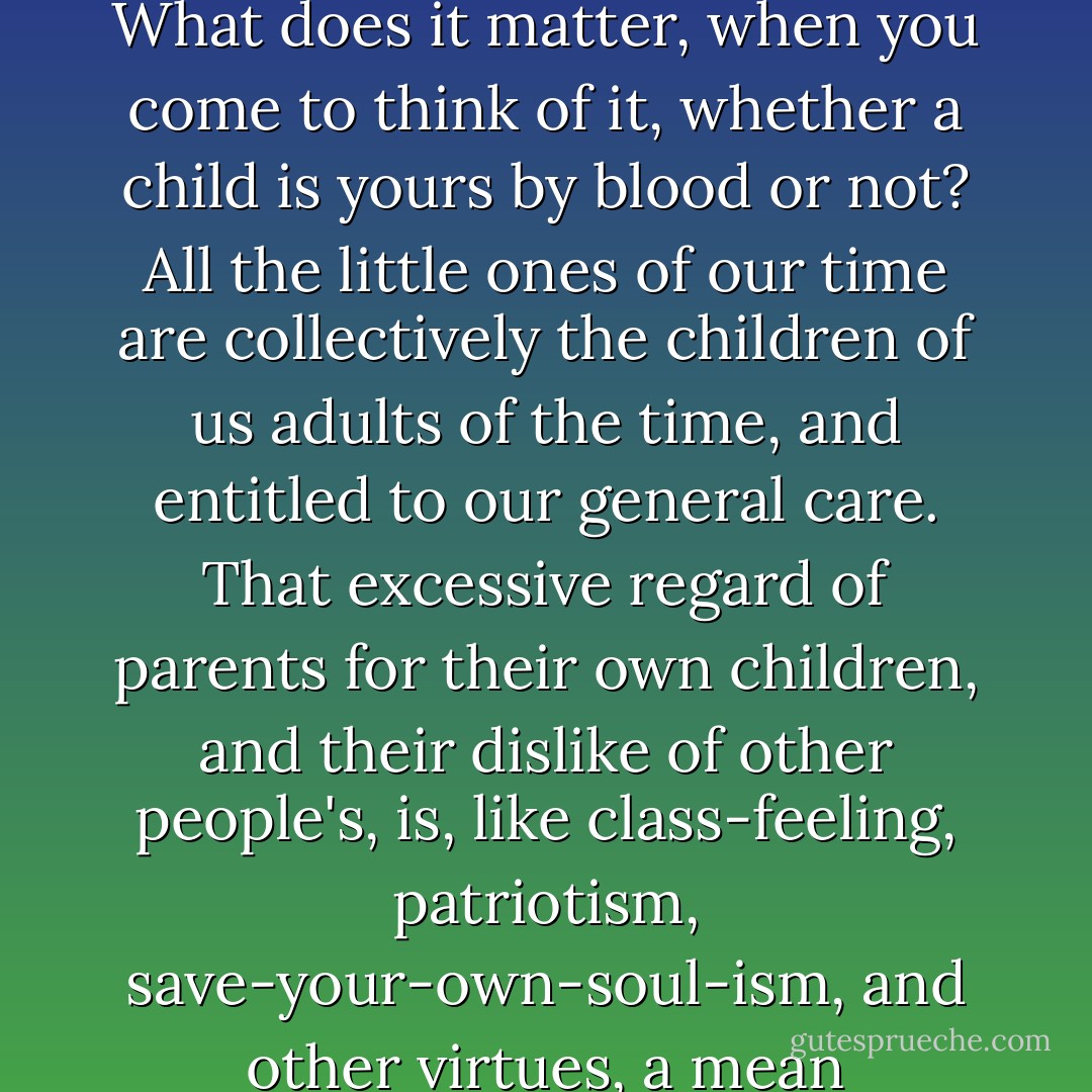 The beggarly question of parentage--what is it, after all? What does it matter, when you come to think of it, whether a child is yours by blood or not? All the little ones of our time are collectively the children of us adults of the time, and entitled to our general care. That excessive regard of parents for their own children, and their dislike of other people's, is, like class-feeling, patriotism, save-your-own-soul-ism, and other virtues, a mean exclusiveness at bottom. - Thomas Hardy