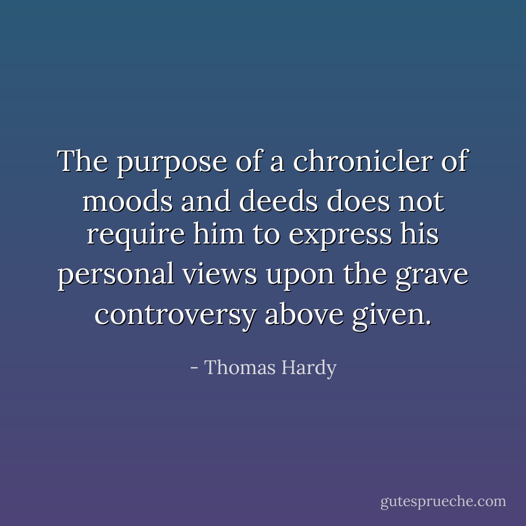 The purpose of a chronicler of moods and deeds does not require him to express his personal views upon the grave controversy above given. - Thomas Hardy