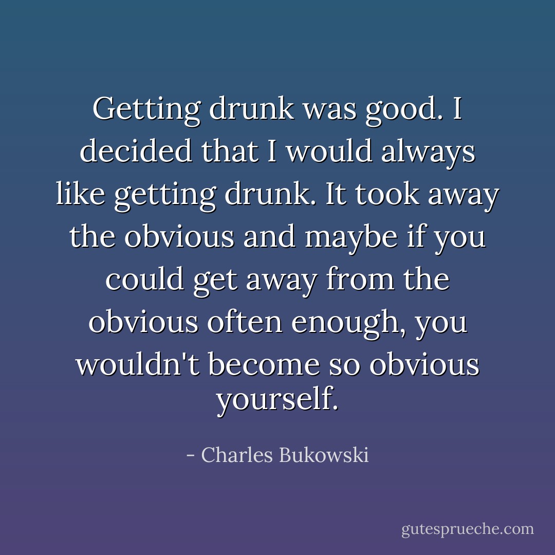 Getting drunk was good. I decided that I would always like getting drunk. It took away the obvious and maybe if you could get away from the obvious often enough, you wouldn't become so obvious yourself. - Charles Bukowski