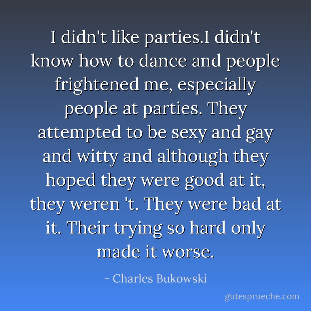 I didn't like parties.I didn't know how to dance and people frightened me, especially people at parties. They attempted to be sexy and gay and witty and although they hoped they were good at it, they weren 't. They were bad at it. Their trying so hard only made it worse. - Charles Bukowski