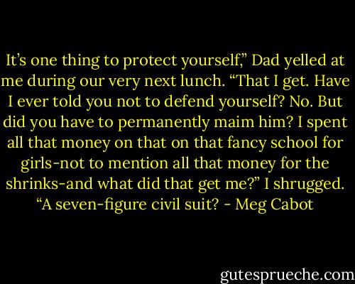 It’s one thing to protect yourself,” Dad yelled at me during our very next lunch. “That I get. Have I ever told you not to defend yourself? No. But did you have to permanently maim him? I spent all that money on that on that fancy school for girls-not to mention all that money for the shrinks-and what did that get me?”<br />I shrugged. “A seven-figure civil suit? - Meg Cabot