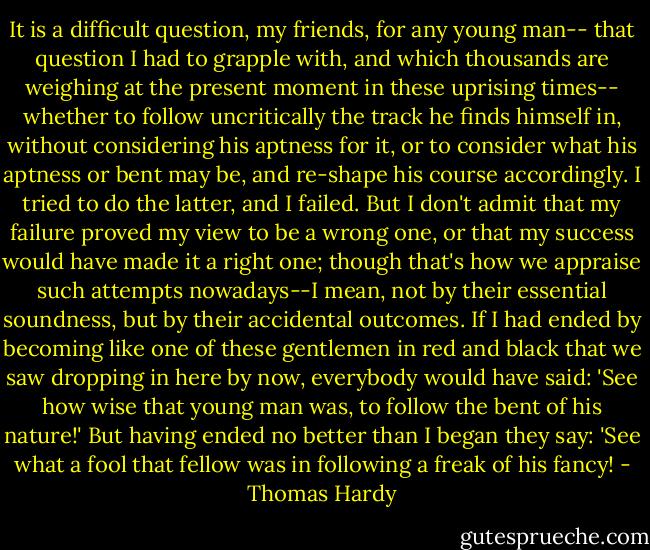It is a difficult question, my friends, for any young man-- that question I had to grapple with, and which thousands are weighing at the present moment in these uprising times-- whether to follow uncritically the track he finds himself in, without considering his aptness for it, or to consider what his aptness or bent may be, and re-shape his course accordingly. I tried to do the latter, and I failed. But I don't admit that my failure proved my view to be a wrong one, or that my success would have made it a right one; though that's how we appraise such attempts nowadays--I mean, not by their essential soundness, but by their accidental outcomes. If I had ended by becoming like one of these gentlemen in red and black that we saw dropping in here by now, everybody would have said: 'See how wise that young man was, to follow the bent of his nature!' But having ended no better than I began they say: 'See what a fool that fellow was in following a freak of his fancy! - Thomas Hardy