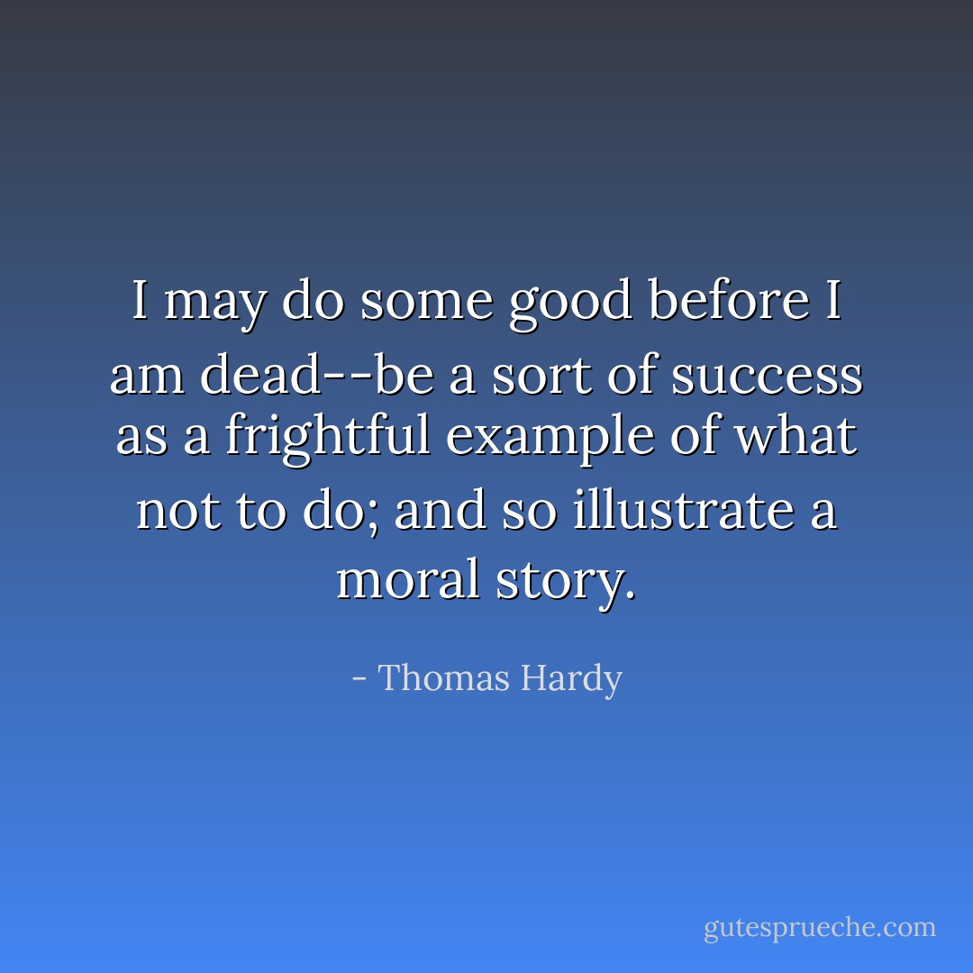 I may do some good before I am dead--be a sort of success as a frightful example of what not to do; and so illustrate a moral story. - Thomas Hardy