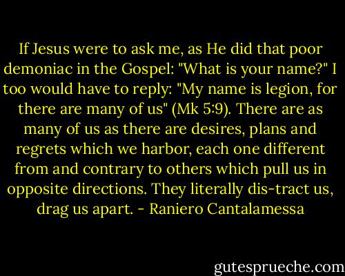 If Jesus were to ask me, as He did that poor demoniac in the Gospel: "What is your name?" I too would have to reply: "My name is legion, for there are many of us" (Mk 5:9). There are as many of us as there are desires, plans and regrets which we harbor, each one different from and contrary to others which pull us in opposite directions. They literally dis-tract us, drag us apart. - Raniero Cantalamessa
