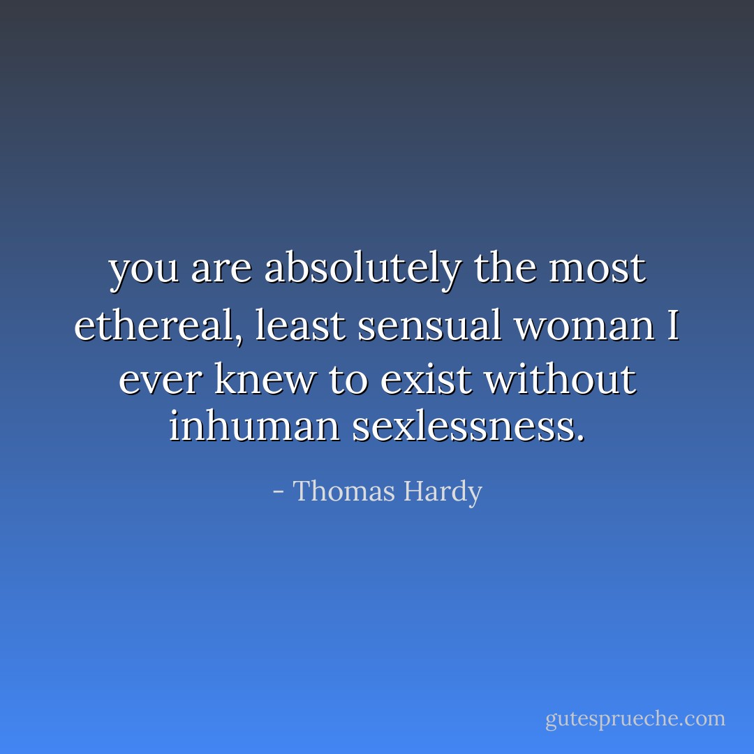 you are absolutely the most ethereal, least sensual woman I ever knew to exist without inhuman sexlessness. - Thomas Hardy