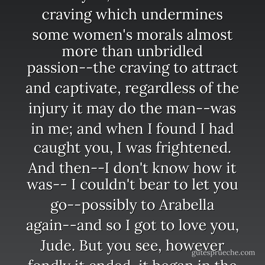 At first I did not love you, Jude; that I own. When I first knew you I merely wanted you to love me. I did not exactly flirt with you; but that inborn craving which undermines some women's morals almost more than unbridled passion--the craving to attract and captivate, regardless of the injury it may do the man--was in me; and when I found I had caught you, I was frightened. And then--I don't know how it was-- I couldn't bear to let you go--possibly to Arabella again--and so I got to love you, Jude. But you see, however fondly it ended, it began in the selfish and cruel wish to make your heart ache for me without letting mine ache for you. - Thomas Hardy