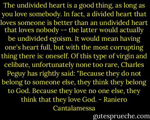 The undivided heart is a good thing, as long as you love somebody. In fact, a divided heart that loves someone is better than an undivided heart that loves nobody -- the latter would actually be undivided egoism. It would mean having one's heart full, but with the most corrupting thing there is: oneself. Of this type of virgin and celibate, unfortunately none too rare, Charles Peguy has rightly said: "Because they do not belong to someone else, they think they belong to God. Because they love no one else, they think that they love God. - Raniero Cantalamessa