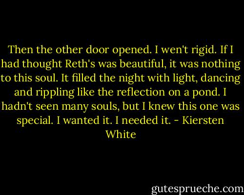 Then the other door opened. I wen't rigid. If I had thought Reth's was beautiful, it was nothing to this soul. It filled the night with light, dancing and rippling like the reflection on a pond. I hadn't seen many souls, but I knew this one was special. I wanted it. I needed it. - Kiersten White