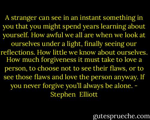 A stranger can see in an instant something in you that you might spend years learning about yourself. How awful we all are when we look at ourselves under a light, finally seeing our reflections. How little we know about ourselves. How much forgiveness it must take to love a person, to choose not to see their flaws, or to see those flaws and love the person anyway. If you never forgive you’ll always be alone. - Stephen  Elliott