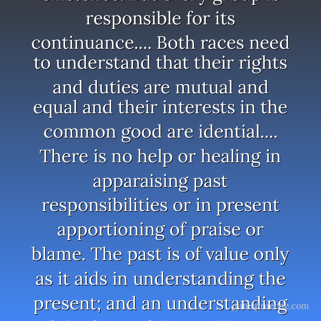 Our Negro problem, therefore, is not of the Negro's making. No group in our population is less responsible for its existence. But every group is responsible for its continuance.... Both races need to understand that their rights and duties are mutual and equal and their interests in the common good are idential.... There is no help or healing in apparaising past responsibilities or in present apportioning of praise or blame. The past is of value only as it aids in understanding the present; and an understanding of the facts of the problem--a magnanimous understanding by both races--is the first step toward its solution. - Isabel Wilkerson