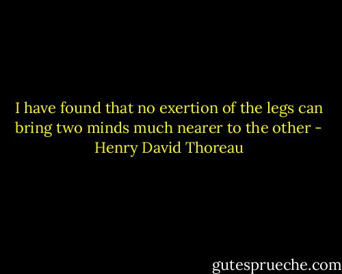 I have found that no exertion of the legs can bring two minds much nearer to the other - Henry David Thoreau