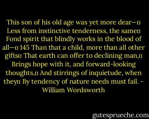 This son of his old age was yet more dear—	<br />Less from instinctive tenderness, the same	<br />Fond spirit that blindly works in the blood of all—	 145<br />Than that a child, more than all other gifts	<br />That earth can offer to declining man,	<br />Brings hope with it, and forward-looking thoughts,	<br />And stirrings of inquietude, when they	<br />By tendency of nature needs must fail. - William Wordsworth
