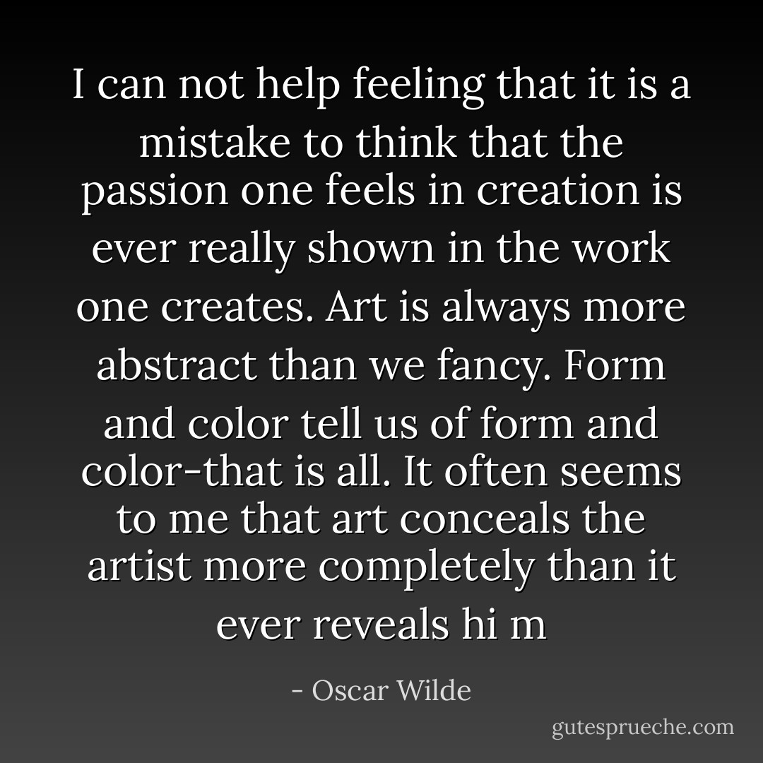 I can not help feeling that it is a mistake to think that the passion one feels in creation is ever really shown in the work one creates. Art is always more abstract than we fancy. Form and color tell us of form and color-that is all. It often seems to me that art conceals the artist more completely than it ever reveals hi m - Oscar Wilde