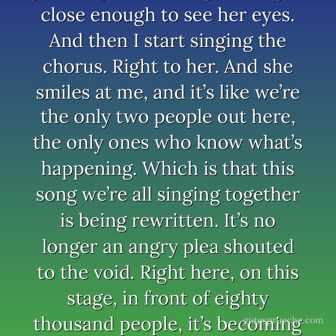 The audience keeps singing, keeps making my case, and I just keep strumming until I get close enough to see her eyes. And then I start singing the chorus. Right to her. And she smiles at me, and it’s like we’re the only two people out here, the only ones who know what’s happening. Which is that this song we’re all singing together is being rewritten. It’s no longer an angry plea shouted to the void. Right here, on this stage, in front of eighty thousand people, it’s becoming something else. This is our new vow. - Gayle Forman