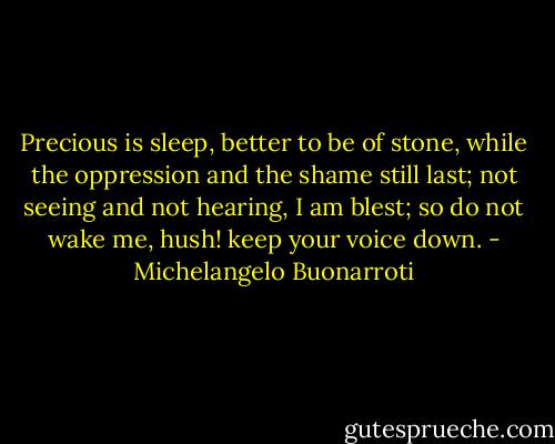 Precious is sleep, better to be of stone,<br />while the oppression and the shame still last;<br />not seeing and not hearing, I am blest;<br />so do not wake me, hush! keep your voice down. - Michelangelo Buonarroti