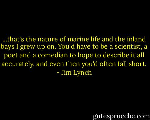 ...that's the nature of marine life and the inland bays I grew up on. You'd have to be a scientist, a poet and a comedian to hope to describe it all accurately, and even then you'd often fall short. - Jim Lynch