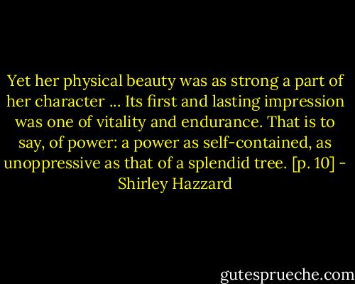 Yet her physical beauty was as strong a part of her character ... Its first and lasting impression was one of vitality and endurance. That is to say, of power: a power as self-contained, as unoppressive as that of a splendid tree. [p. 10] - Shirley Hazzard