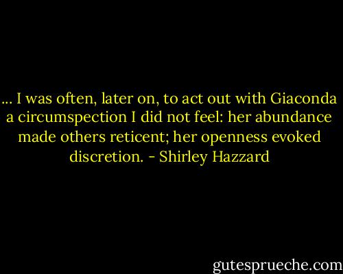 ... I was often, later on, to act out with Giaconda a circumspection I did not feel: her abundance made others reticent; her openness evoked discretion. - Shirley Hazzard