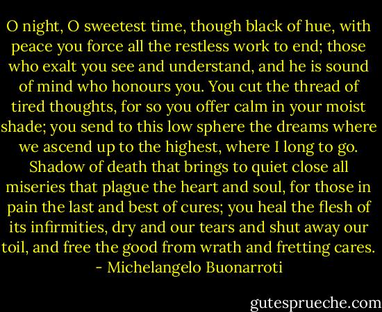 O night, O sweetest time, though black of hue,<br />with peace you force all the restless work to end;<br />those who exalt you see and understand,<br />and he is sound of mind who honours you.<br />You cut the thread of tired thoughts, for so<br />you offer calm in your moist shade; you send<br />to this low sphere the dreams where we ascend<br />up to the highest, where I long to go.<br />Shadow of death that brings to quiet close<br />all miseries that plague the heart and soul,<br />for those in pain the last and best of cures;<br />you heal the flesh of its infirmities,<br />dry and our tears and shut away our toil,<br />and free the good from wrath and fretting cares. - Michelangelo Buonarroti