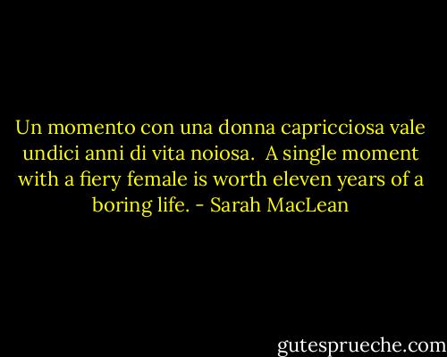 Un momento con una donna capricciosa vale undici anni di vita noiosa.<br /><br />A single moment with a fiery female is worth eleven years of a boring life. - Sarah MacLean