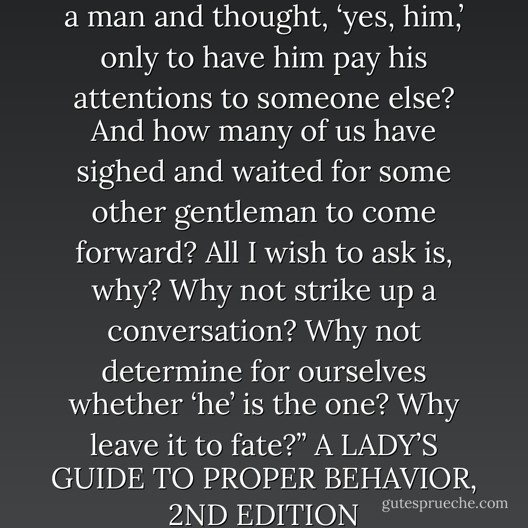 How many of us have gazed at a man and thought, ‘yes, him,’ only to have him pay his attentions to someone else? And how many of us have sighed and waited for some other gentleman to come forward? All I wish to ask is, why? Why not strike up a conversation? Why not determine for ourselves whether ‘he’ is the one? Why leave it to fate?”<br />A LADY’S GUIDE TO PROPER BEHAVIOR, 2ND EDITION - Suzanne Enoch