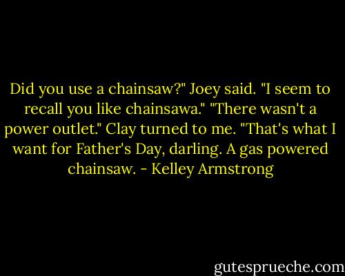 Did you use a chainsaw?" Joey said. "I seem to recall you like chainsawa."<br />"There wasn't a power outlet." Clay turned to me. "That's what I want for Father's Day, darling. A gas powered chainsaw. - Kelley Armstrong