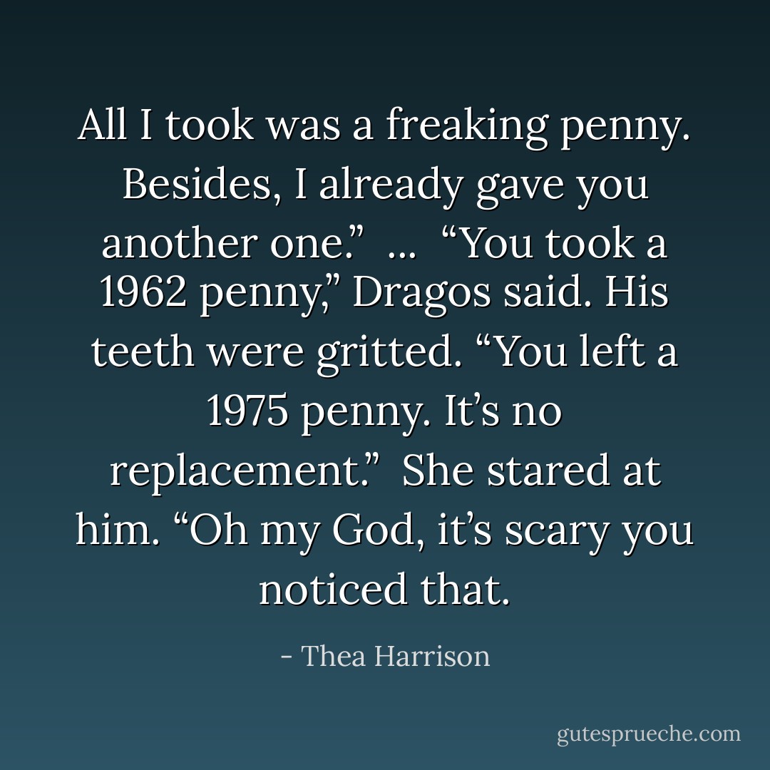 All I took was a freaking penny. Besides, I already gave you another one.”<br /><br />...<br /><br />“You took a 1962 penny,” Dragos said. His teeth were gritted. “You left a 1975 penny. It’s no replacement.”<br /><br />She stared at him. “Oh my God, it’s scary you noticed that. - Thea Harrison