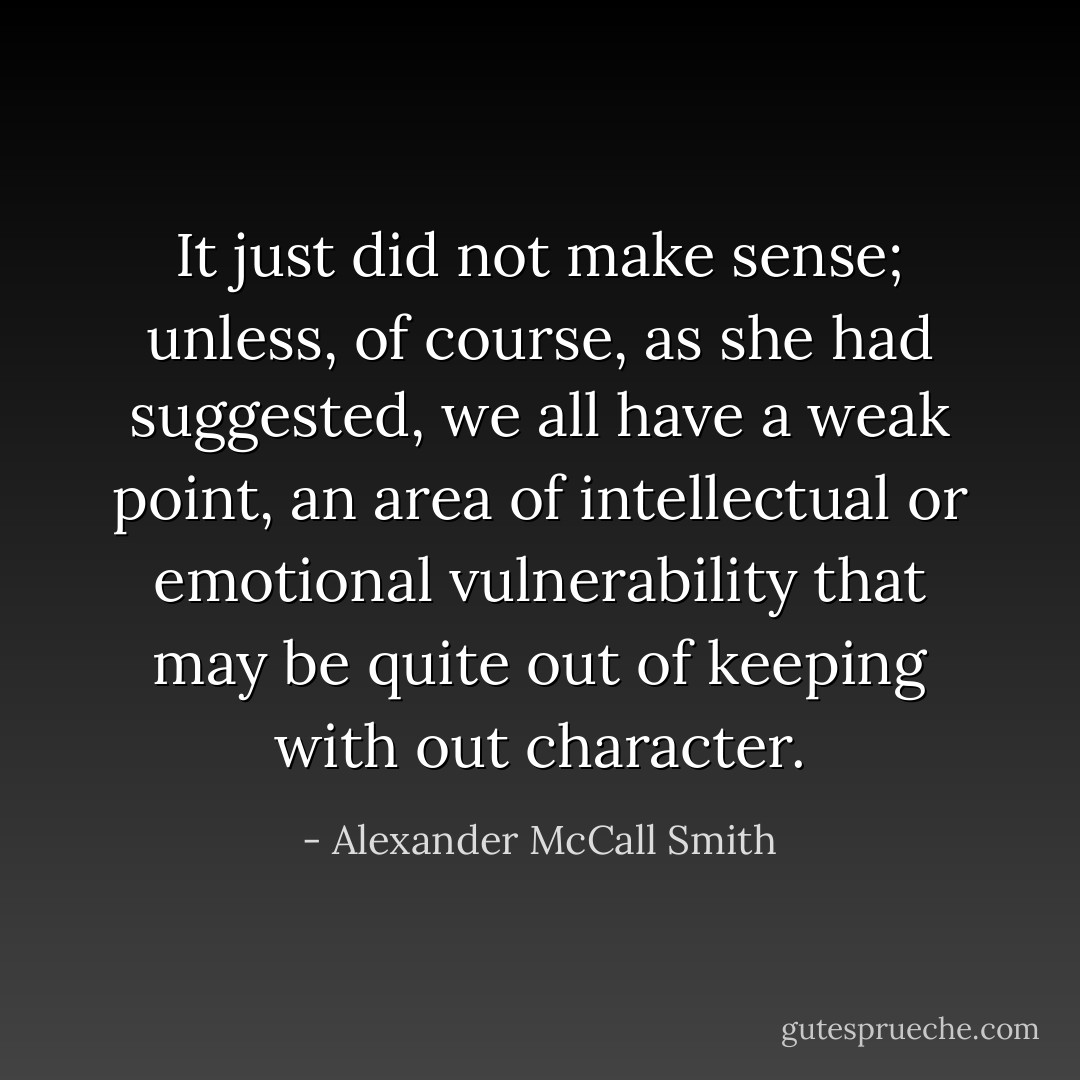It just did not make sense; unless, of course, as she had suggested, we all have a weak point, an area of intellectual or emotional vulnerability that may be quite out of keeping with out character. - Alexander McCall Smith